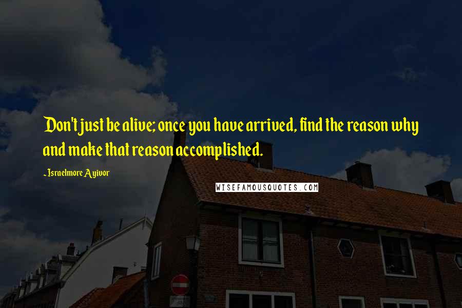 Israelmore Ayivor Quotes: Don't just be alive; once you have arrived, find the reason why and make that reason accomplished.