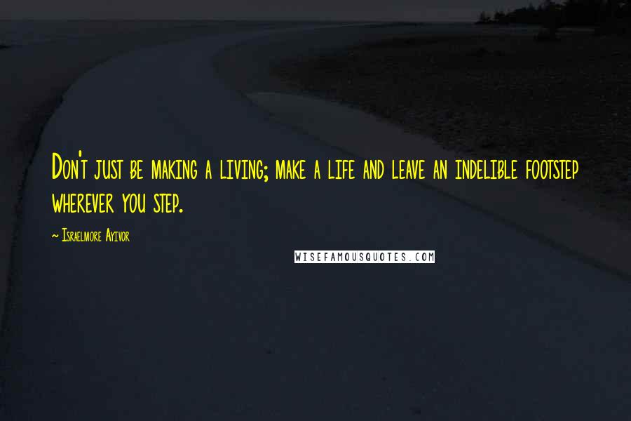 Israelmore Ayivor Quotes: Don't just be making a living; make a life and leave an indelible footstep wherever you step.