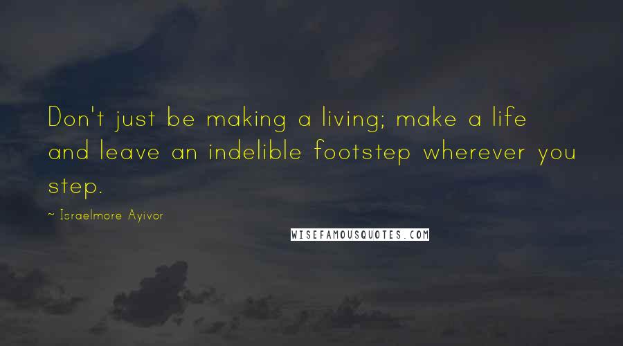 Israelmore Ayivor Quotes: Don't just be making a living; make a life and leave an indelible footstep wherever you step.