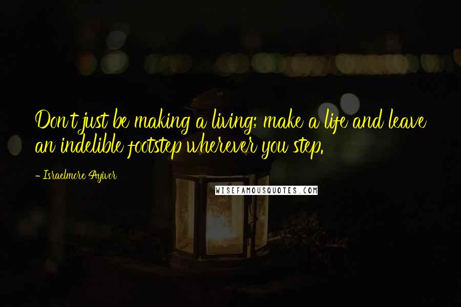 Israelmore Ayivor Quotes: Don't just be making a living; make a life and leave an indelible footstep wherever you step.