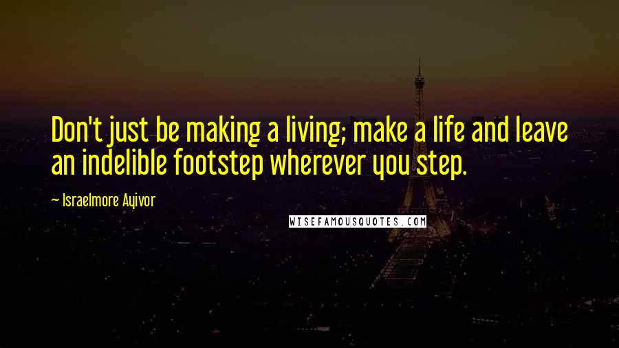 Israelmore Ayivor Quotes: Don't just be making a living; make a life and leave an indelible footstep wherever you step.