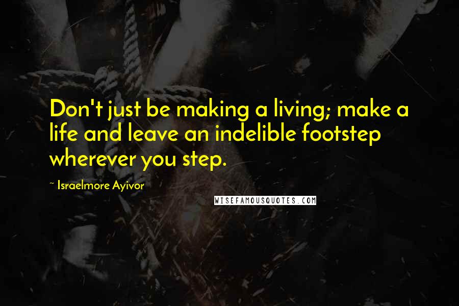 Israelmore Ayivor Quotes: Don't just be making a living; make a life and leave an indelible footstep wherever you step.