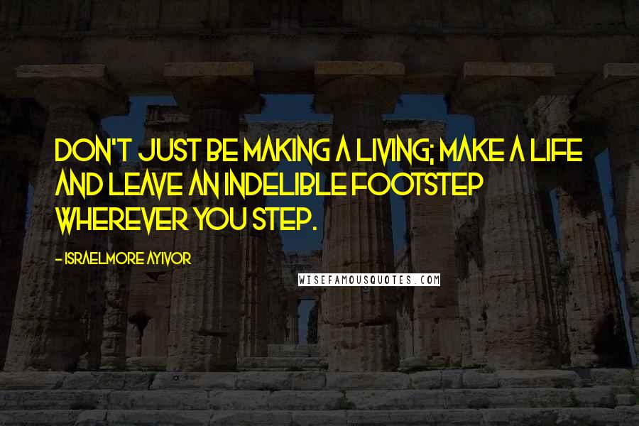 Israelmore Ayivor Quotes: Don't just be making a living; make a life and leave an indelible footstep wherever you step.