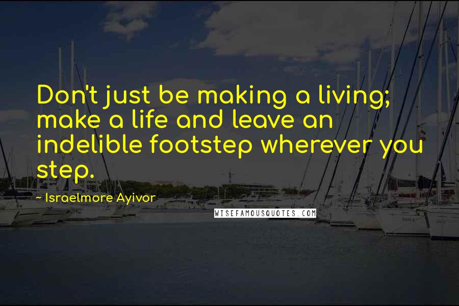 Israelmore Ayivor Quotes: Don't just be making a living; make a life and leave an indelible footstep wherever you step.