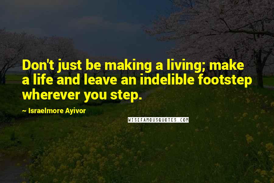 Israelmore Ayivor Quotes: Don't just be making a living; make a life and leave an indelible footstep wherever you step.