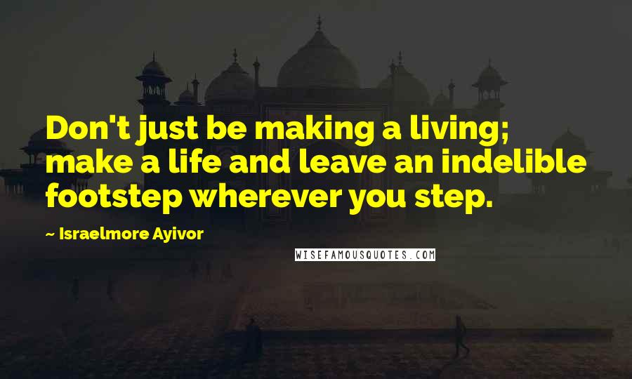 Israelmore Ayivor Quotes: Don't just be making a living; make a life and leave an indelible footstep wherever you step.