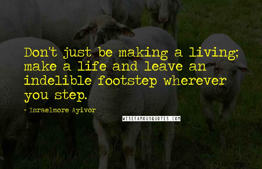 Israelmore Ayivor Quotes: Don't just be making a living; make a life and leave an indelible footstep wherever you step.