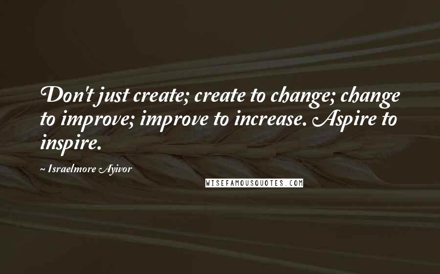 Israelmore Ayivor Quotes: Don't just create; create to change; change to improve; improve to increase. Aspire to inspire.