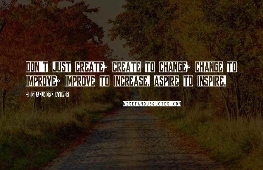 Israelmore Ayivor Quotes: Don't just create; create to change; change to improve; improve to increase. Aspire to inspire.