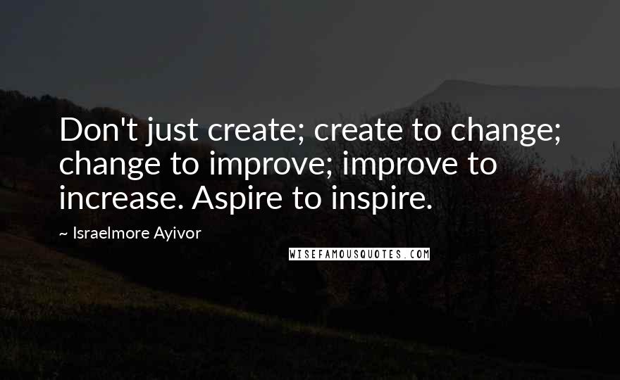 Israelmore Ayivor Quotes: Don't just create; create to change; change to improve; improve to increase. Aspire to inspire.