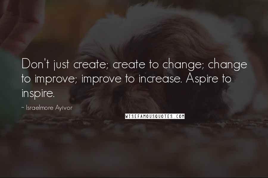 Israelmore Ayivor Quotes: Don't just create; create to change; change to improve; improve to increase. Aspire to inspire.