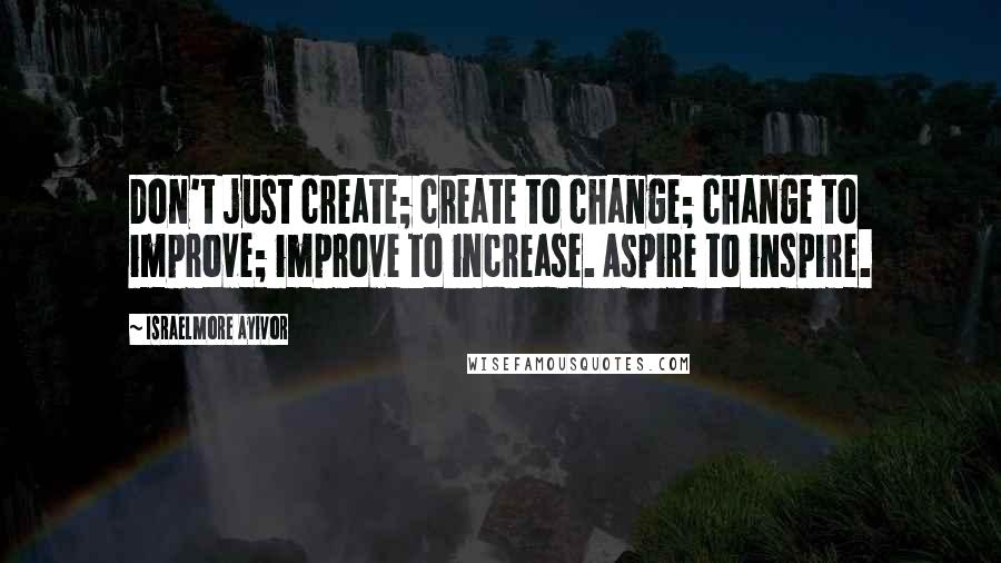 Israelmore Ayivor Quotes: Don't just create; create to change; change to improve; improve to increase. Aspire to inspire.