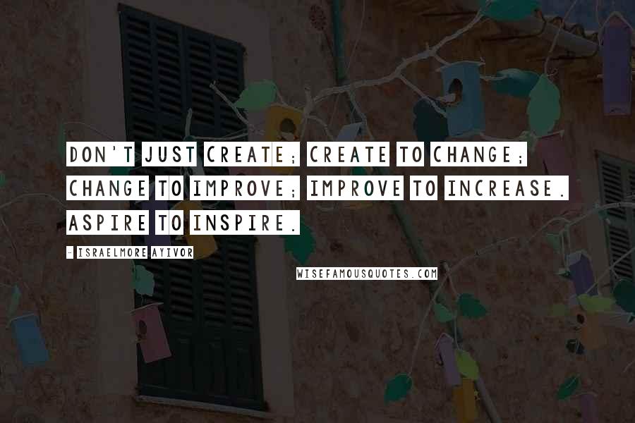 Israelmore Ayivor Quotes: Don't just create; create to change; change to improve; improve to increase. Aspire to inspire.