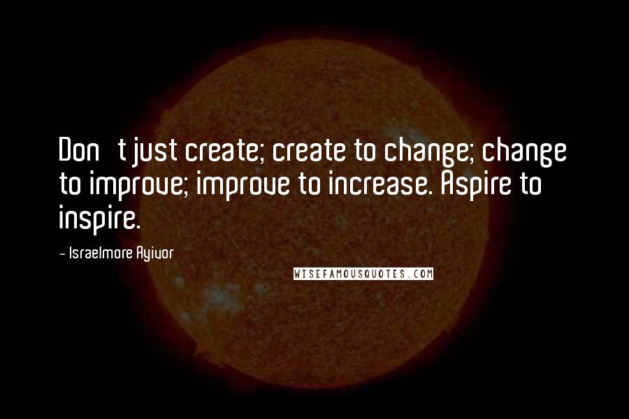 Israelmore Ayivor Quotes: Don't just create; create to change; change to improve; improve to increase. Aspire to inspire.