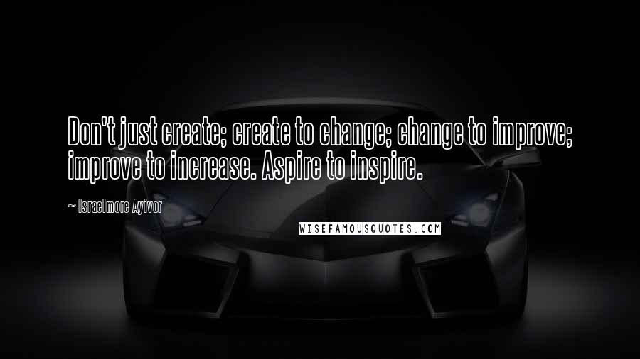 Israelmore Ayivor Quotes: Don't just create; create to change; change to improve; improve to increase. Aspire to inspire.