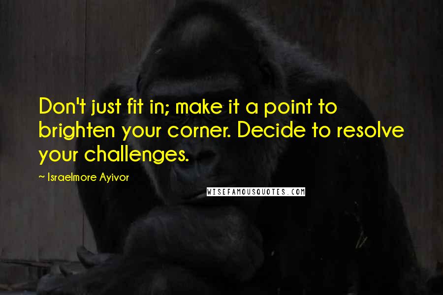 Israelmore Ayivor Quotes: Don't just fit in; make it a point to brighten your corner. Decide to resolve your challenges.