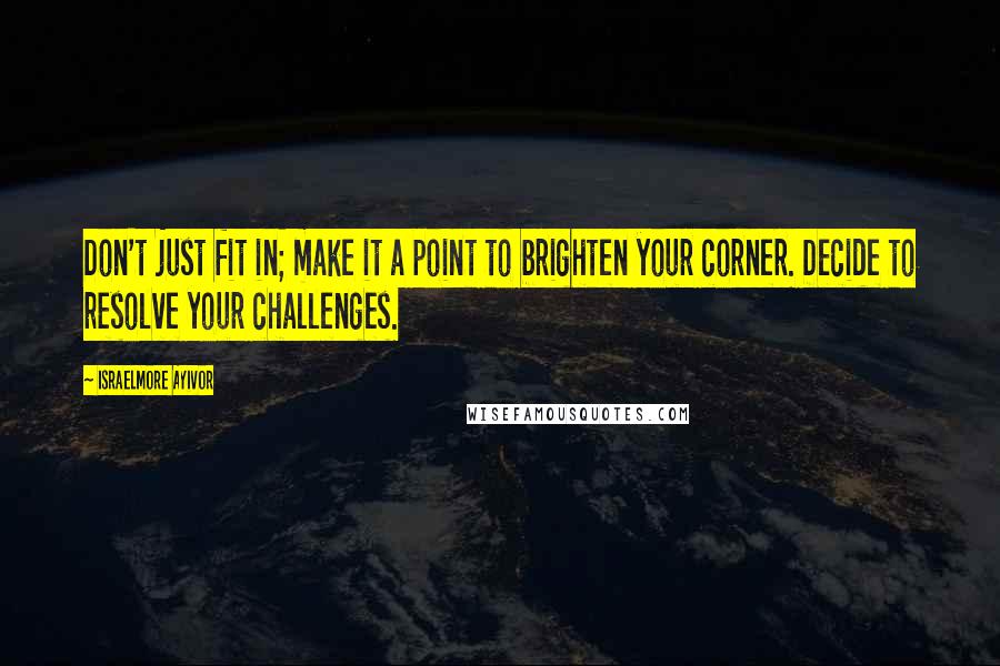 Israelmore Ayivor Quotes: Don't just fit in; make it a point to brighten your corner. Decide to resolve your challenges.