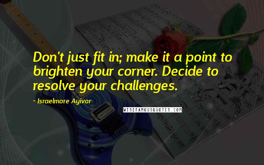 Israelmore Ayivor Quotes: Don't just fit in; make it a point to brighten your corner. Decide to resolve your challenges.