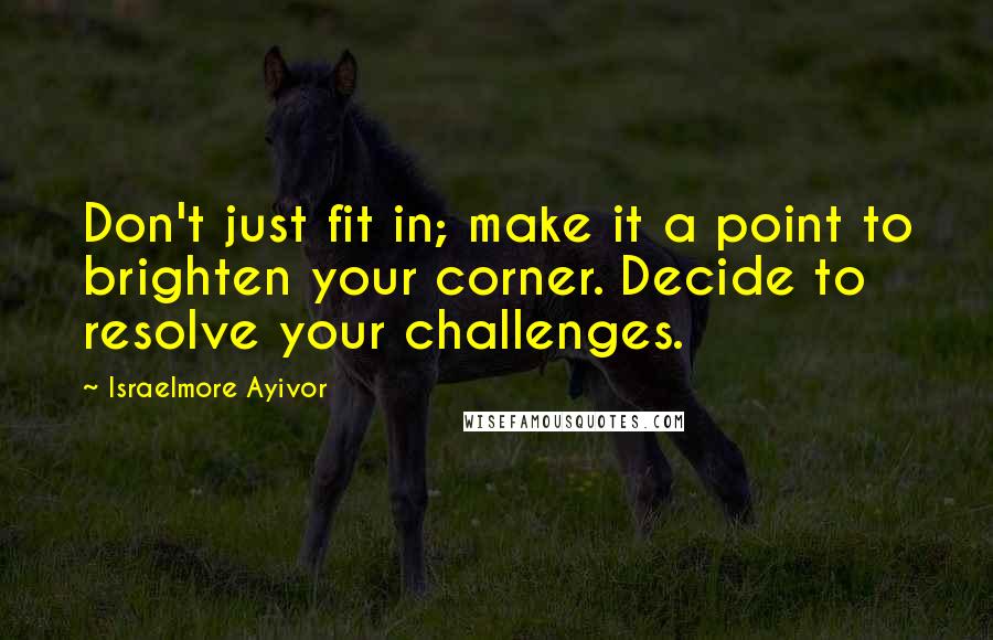 Israelmore Ayivor Quotes: Don't just fit in; make it a point to brighten your corner. Decide to resolve your challenges.