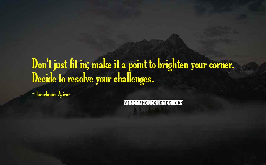 Israelmore Ayivor Quotes: Don't just fit in; make it a point to brighten your corner. Decide to resolve your challenges.