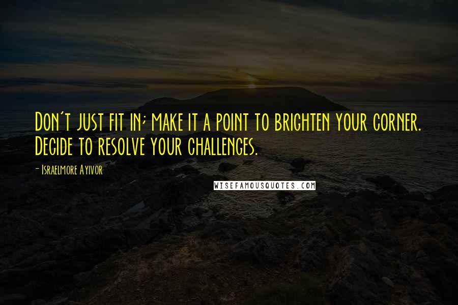 Israelmore Ayivor Quotes: Don't just fit in; make it a point to brighten your corner. Decide to resolve your challenges.