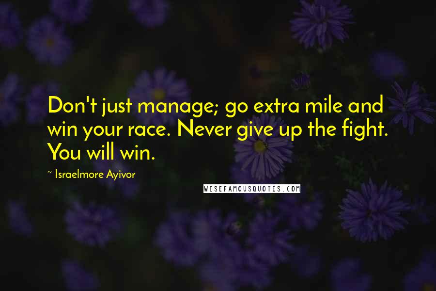 Israelmore Ayivor Quotes: Don't just manage; go extra mile and win your race. Never give up the fight. You will win.