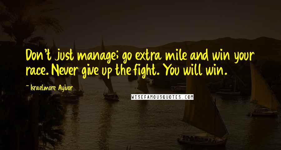 Israelmore Ayivor Quotes: Don't just manage; go extra mile and win your race. Never give up the fight. You will win.