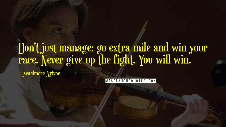 Israelmore Ayivor Quotes: Don't just manage; go extra mile and win your race. Never give up the fight. You will win.