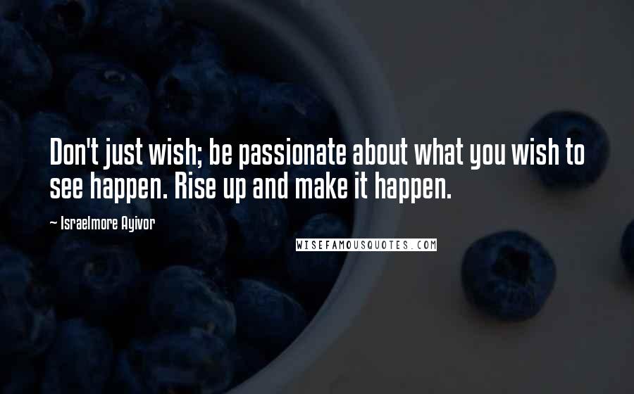 Israelmore Ayivor Quotes: Don't just wish; be passionate about what you wish to see happen. Rise up and make it happen.