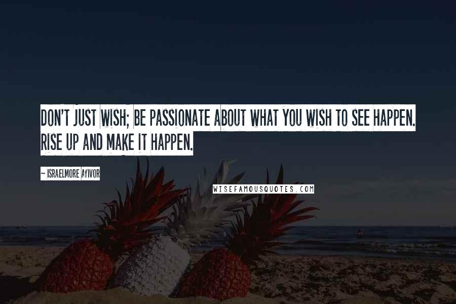 Israelmore Ayivor Quotes: Don't just wish; be passionate about what you wish to see happen. Rise up and make it happen.