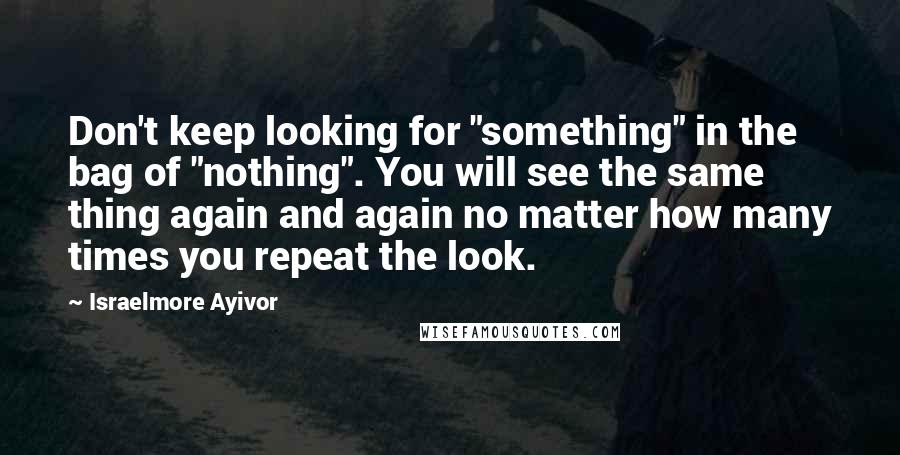 Israelmore Ayivor Quotes: Don't keep looking for "something" in the bag of "nothing". You will see the same thing again and again no matter how many times you repeat the look.