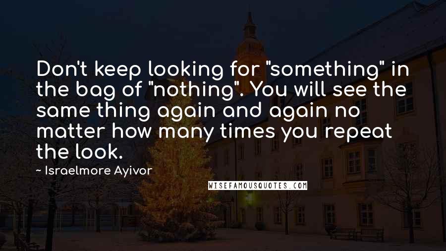 Israelmore Ayivor Quotes: Don't keep looking for "something" in the bag of "nothing". You will see the same thing again and again no matter how many times you repeat the look.