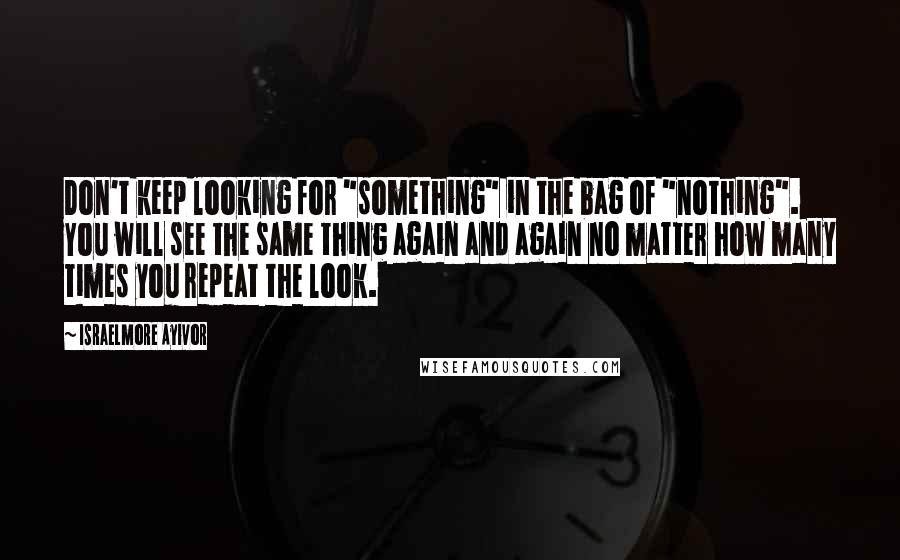 Israelmore Ayivor Quotes: Don't keep looking for "something" in the bag of "nothing". You will see the same thing again and again no matter how many times you repeat the look.