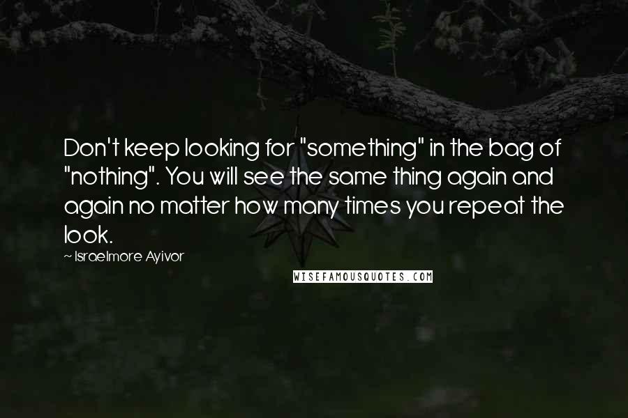 Israelmore Ayivor Quotes: Don't keep looking for "something" in the bag of "nothing". You will see the same thing again and again no matter how many times you repeat the look.