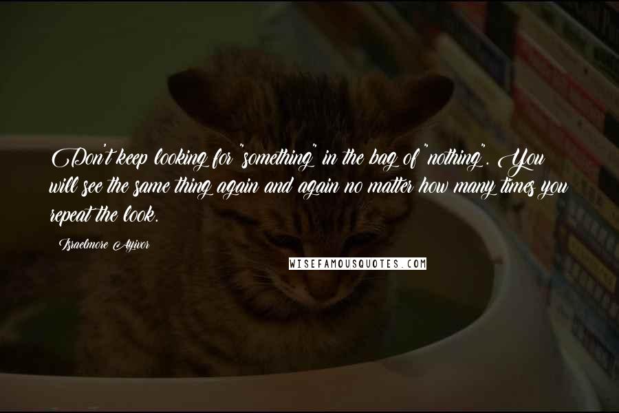 Israelmore Ayivor Quotes: Don't keep looking for "something" in the bag of "nothing". You will see the same thing again and again no matter how many times you repeat the look.