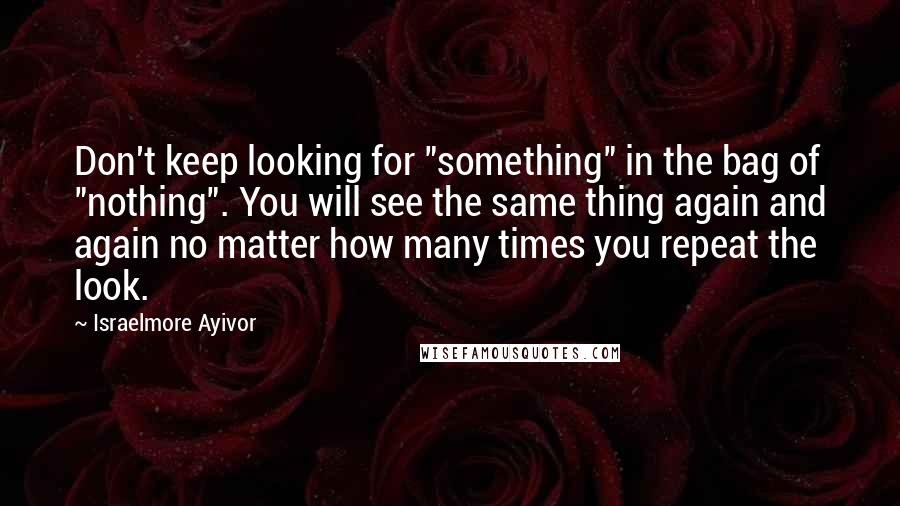 Israelmore Ayivor Quotes: Don't keep looking for "something" in the bag of "nothing". You will see the same thing again and again no matter how many times you repeat the look.