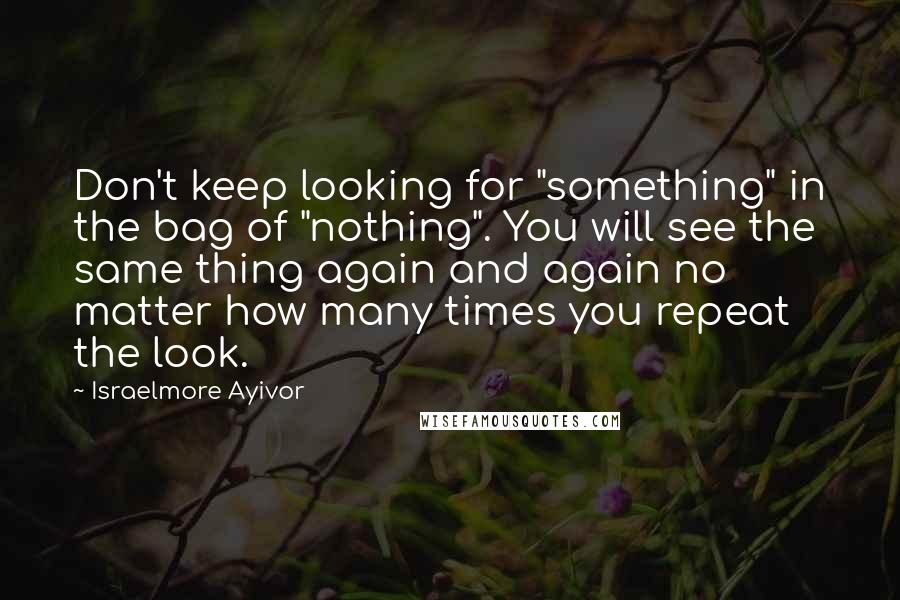 Israelmore Ayivor Quotes: Don't keep looking for "something" in the bag of "nothing". You will see the same thing again and again no matter how many times you repeat the look.