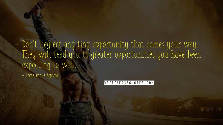 Israelmore Ayivor Quotes: Don't neglect any tiny opportunity that comes your way. They will lead you to greater opportunities you have been expecting to win.