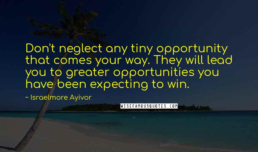 Israelmore Ayivor Quotes: Don't neglect any tiny opportunity that comes your way. They will lead you to greater opportunities you have been expecting to win.