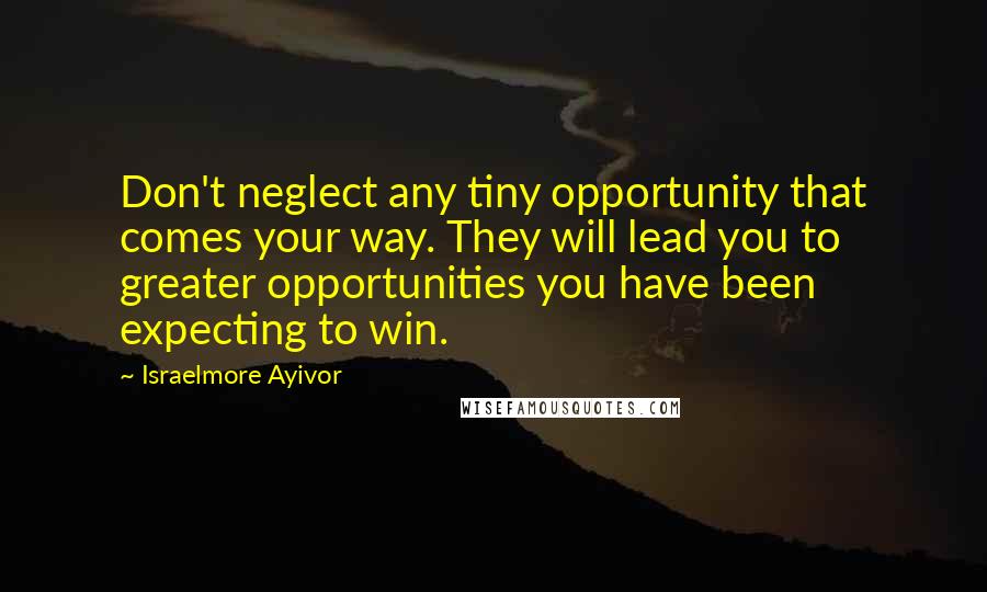 Israelmore Ayivor Quotes: Don't neglect any tiny opportunity that comes your way. They will lead you to greater opportunities you have been expecting to win.