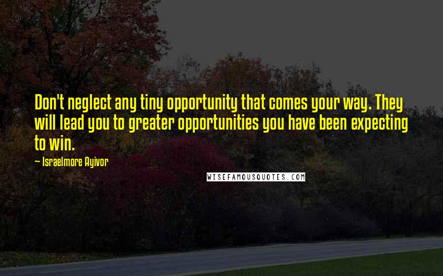 Israelmore Ayivor Quotes: Don't neglect any tiny opportunity that comes your way. They will lead you to greater opportunities you have been expecting to win.
