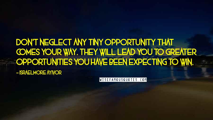 Israelmore Ayivor Quotes: Don't neglect any tiny opportunity that comes your way. They will lead you to greater opportunities you have been expecting to win.