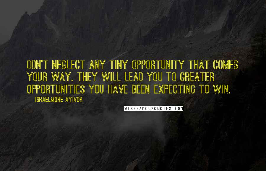 Israelmore Ayivor Quotes: Don't neglect any tiny opportunity that comes your way. They will lead you to greater opportunities you have been expecting to win.