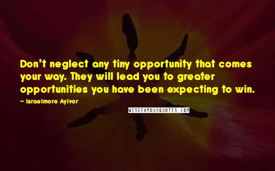 Israelmore Ayivor Quotes: Don't neglect any tiny opportunity that comes your way. They will lead you to greater opportunities you have been expecting to win.