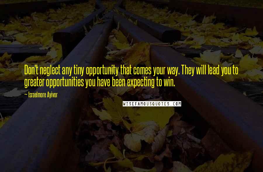 Israelmore Ayivor Quotes: Don't neglect any tiny opportunity that comes your way. They will lead you to greater opportunities you have been expecting to win.