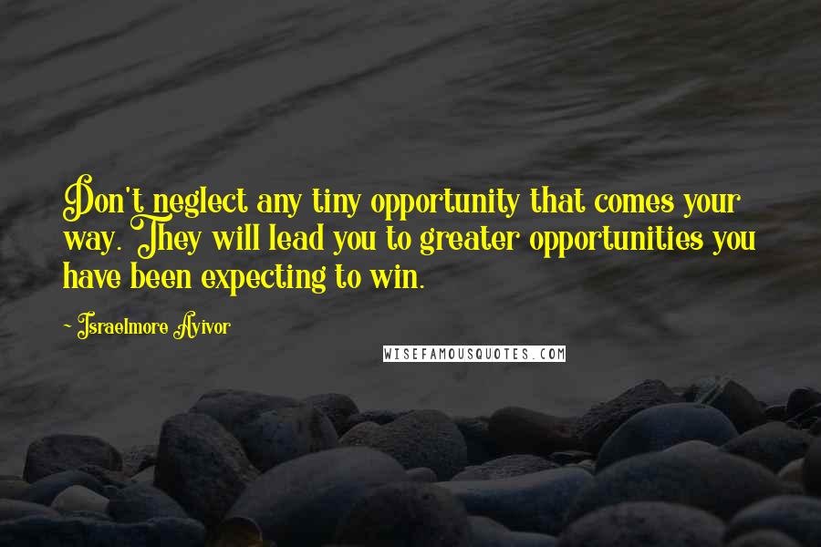 Israelmore Ayivor Quotes: Don't neglect any tiny opportunity that comes your way. They will lead you to greater opportunities you have been expecting to win.