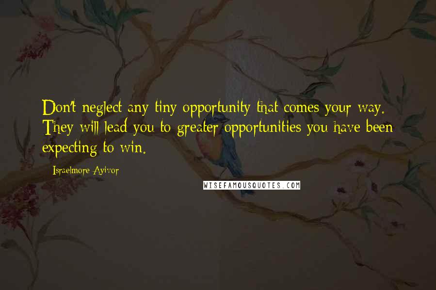 Israelmore Ayivor Quotes: Don't neglect any tiny opportunity that comes your way. They will lead you to greater opportunities you have been expecting to win.