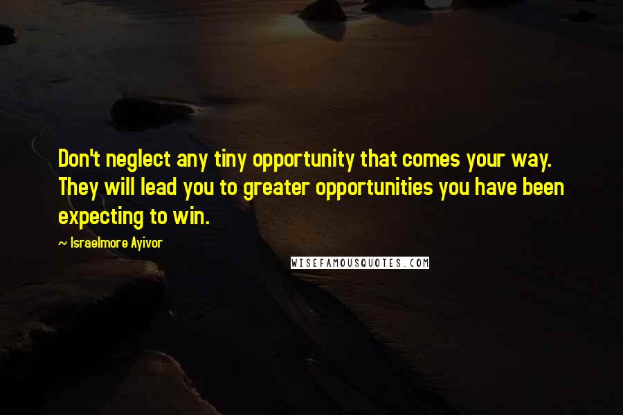 Israelmore Ayivor Quotes: Don't neglect any tiny opportunity that comes your way. They will lead you to greater opportunities you have been expecting to win.