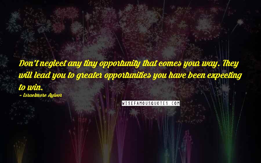 Israelmore Ayivor Quotes: Don't neglect any tiny opportunity that comes your way. They will lead you to greater opportunities you have been expecting to win.