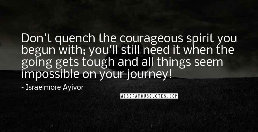 Israelmore Ayivor Quotes: Don't quench the courageous spirit you begun with; you'll still need it when the going gets tough and all things seem impossible on your journey!